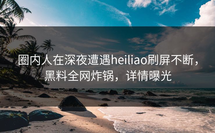 圈内人在深夜遭遇heiliao刷屏不断，黑料全网炸锅，详情曝光