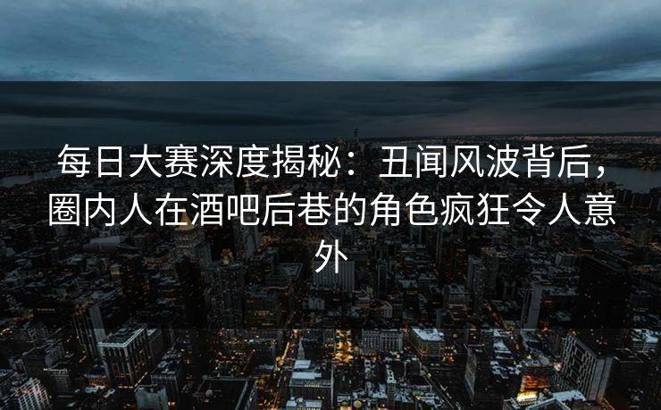 每日大赛深度揭秘：丑闻风波背后，圈内人在酒吧后巷的角色疯狂令人意外