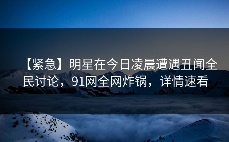 【紧急】明星在今日凌晨遭遇丑闻全民讨论，91网全网炸锅，详情速看