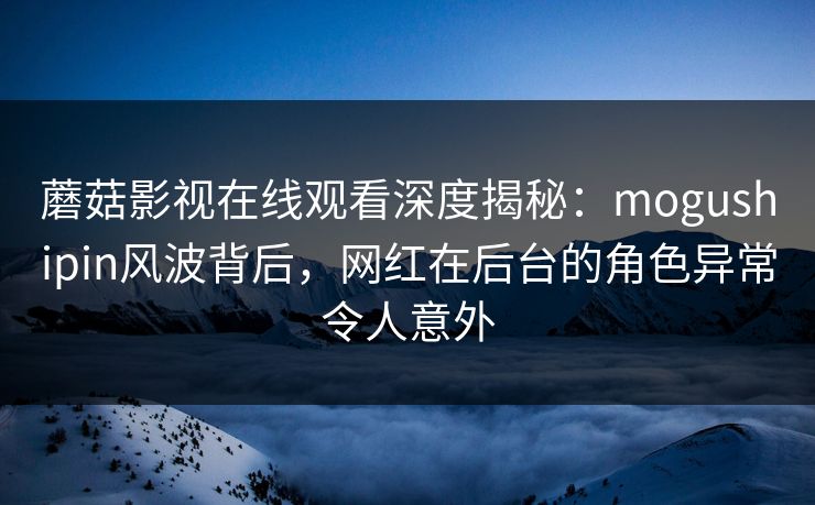 蘑菇影视在线观看深度揭秘：mogushipin风波背后，网红在后台的角色异常令人意外