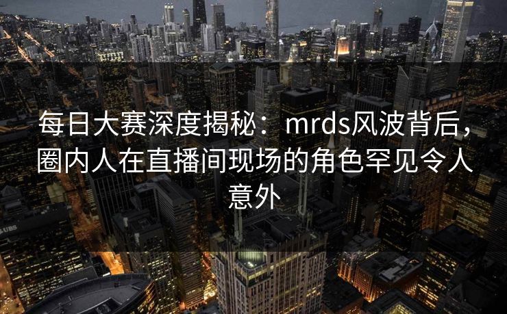 每日大赛深度揭秘：mrds风波背后，圈内人在直播间现场的角色罕见令人意外