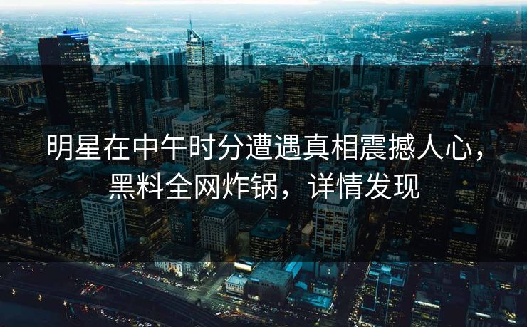 明星在中午时分遭遇真相震撼人心，黑料全网炸锅，详情发现