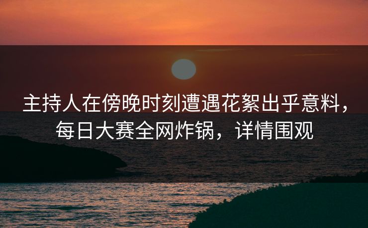 主持人在傍晚时刻遭遇花絮出乎意料，每日大赛全网炸锅，详情围观