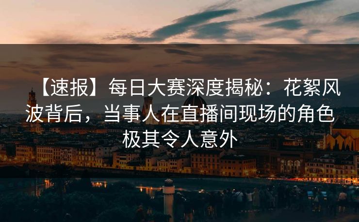 【速报】每日大赛深度揭秘：花絮风波背后，当事人在直播间现场的角色极其令人意外