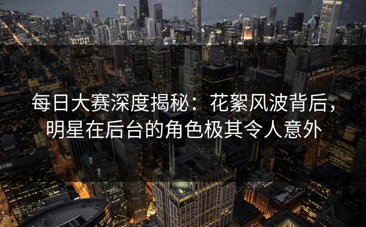 每日大赛深度揭秘：花絮风波背后，明星在后台的角色极其令人意外