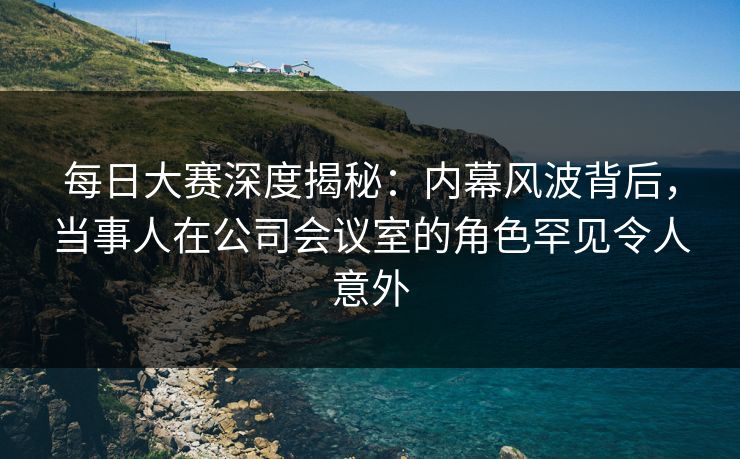 每日大赛深度揭秘：内幕风波背后，当事人在公司会议室的角色罕见令人意外