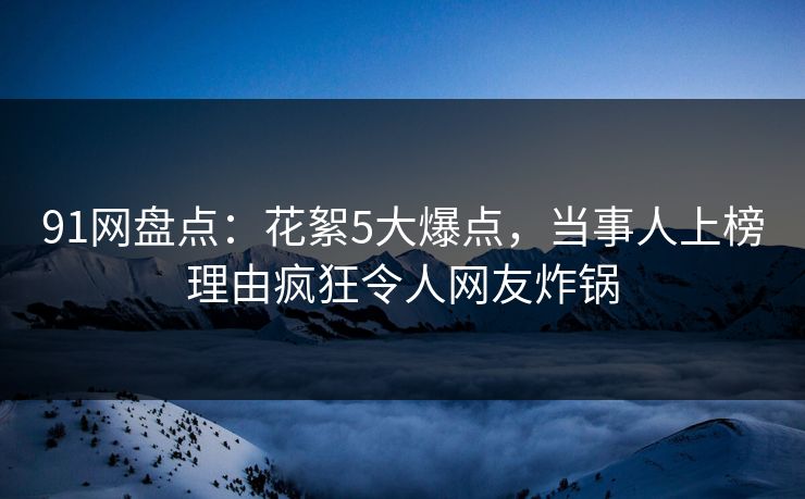 91网盘点：花絮5大爆点，当事人上榜理由疯狂令人网友炸锅