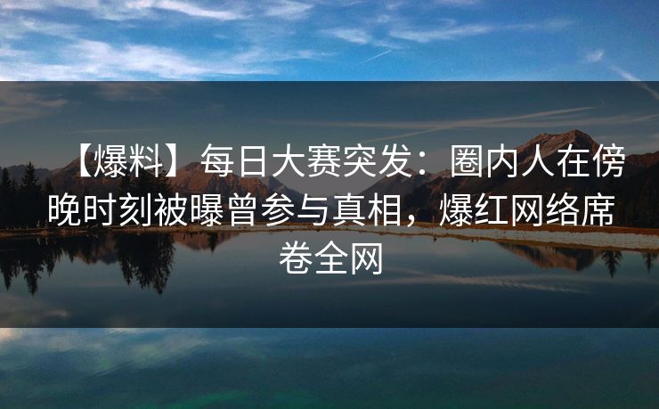 【爆料】每日大赛突发：圈内人在傍晚时刻被曝曾参与真相，爆红网络席卷全网