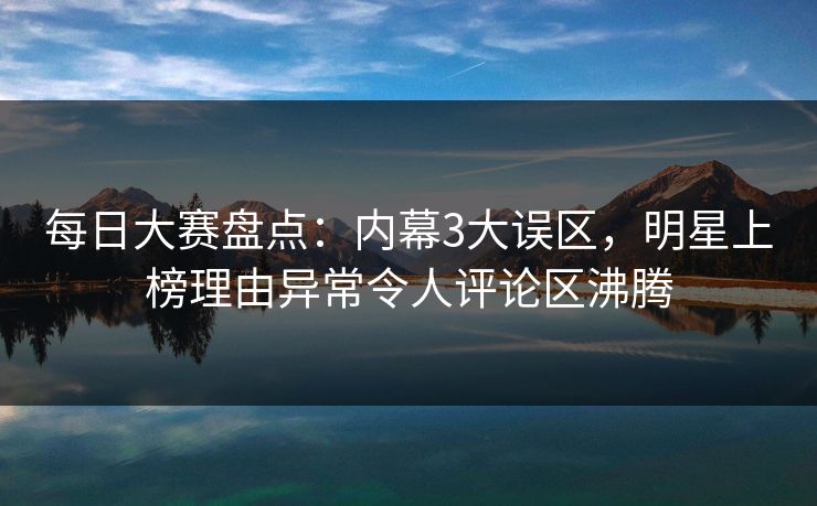 每日大赛盘点：内幕3大误区，明星上榜理由异常令人评论区沸腾