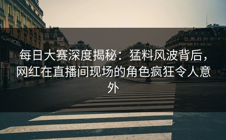 每日大赛深度揭秘：猛料风波背后，网红在直播间现场的角色疯狂令人意外
