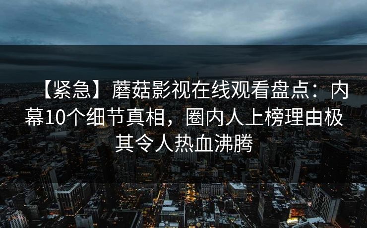 【紧急】蘑菇影视在线观看盘点：内幕10个细节真相，圈内人上榜理由极其令人热血沸腾