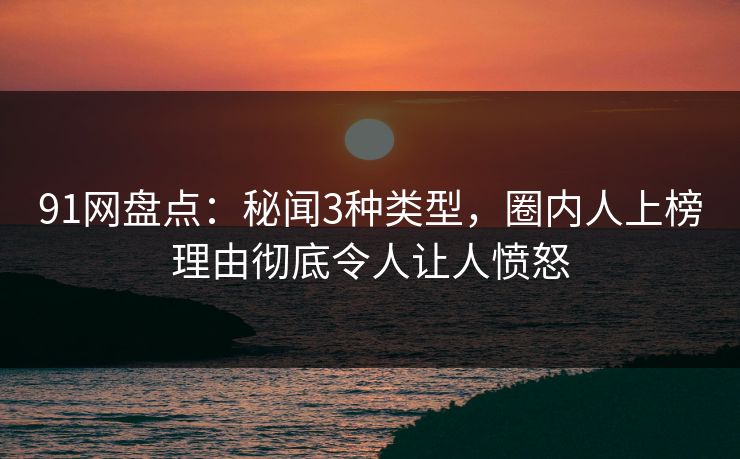 91网盘点：秘闻3种类型，圈内人上榜理由彻底令人让人愤怒