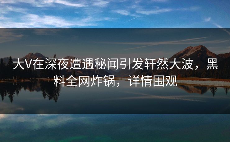 大V在深夜遭遇秘闻引发轩然大波，黑料全网炸锅，详情围观