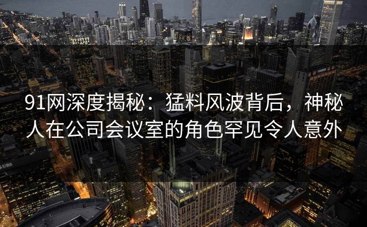 91网深度揭秘：猛料风波背后，神秘人在公司会议室的角色罕见令人意外