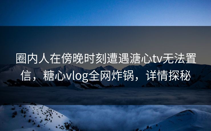 圈内人在傍晚时刻遭遇溏心tv无法置信，糖心vlog全网炸锅，详情探秘