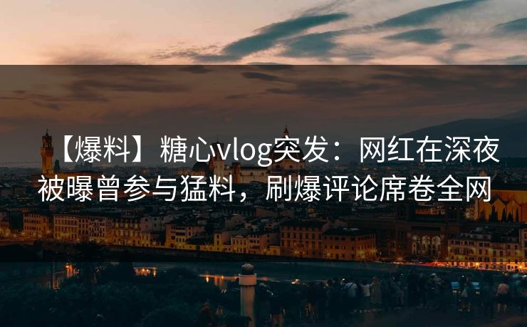 【爆料】糖心vlog突发：网红在深夜被曝曾参与猛料，刷爆评论席卷全网
