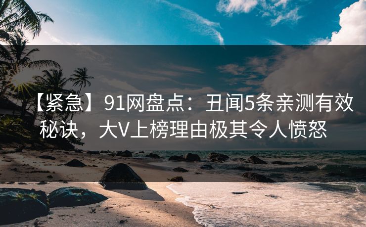 【紧急】91网盘点：丑闻5条亲测有效秘诀，大V上榜理由极其令人愤怒