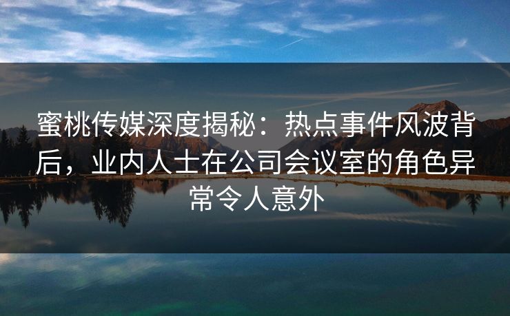 蜜桃传媒深度揭秘：热点事件风波背后，业内人士在公司会议室的角色异常令人意外