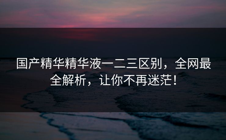 国产精华精华液一二三区别，全网最全解析，让你不再迷茫！