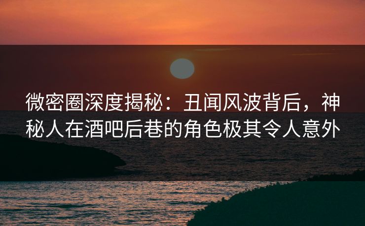 微密圈深度揭秘：丑闻风波背后，神秘人在酒吧后巷的角色极其令人意外