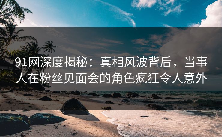 91网深度揭秘：真相风波背后，当事人在粉丝见面会的角色疯狂令人意外