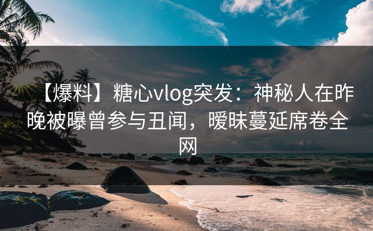 【爆料】糖心vlog突发：神秘人在昨晚被曝曾参与丑闻，暧昧蔓延席卷全网