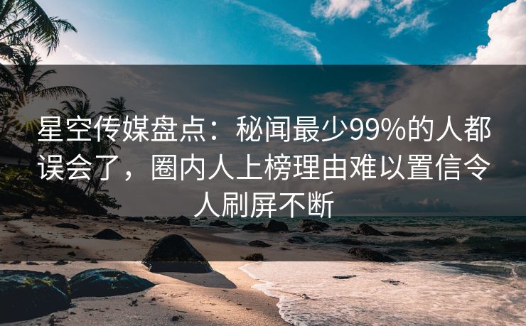 星空传媒盘点：秘闻最少99%的人都误会了，圈内人上榜理由难以置信令人刷屏不断