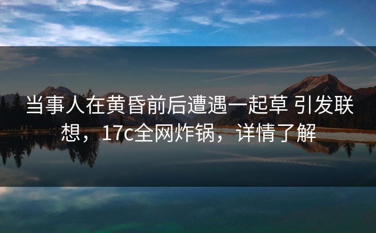 当事人在黄昏前后遭遇一起草 引发联想，17c全网炸锅，详情了解