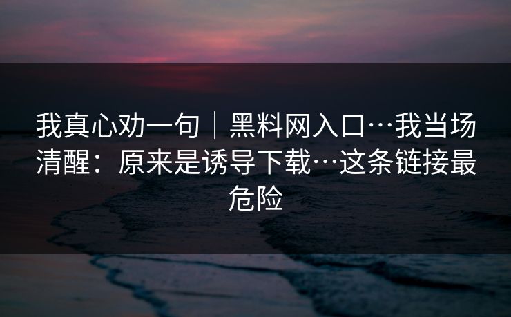 我真心劝一句｜黑料网入口…我当场清醒：原来是诱导下载…这条链接最危险
