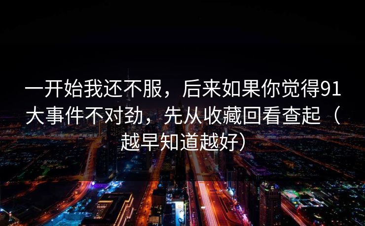 一开始我还不服,后来如果你觉得91大事件不对劲,先从收藏回看查起(越早知道越好) 一开始我还不服,后来如果你觉得91大事件不对劲,先从收藏回看查起(越早知道越好)