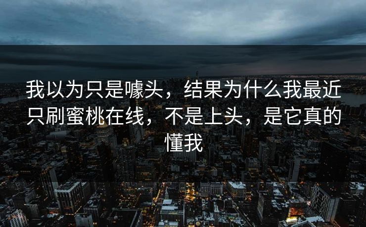 我以为只是噱头，结果为什么我最近只刷蜜桃在线，不是上头，是它真的懂我