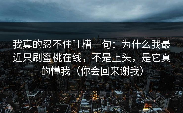 我真的忍不住吐槽一句：为什么我最近只刷蜜桃在线，不是上头，是它真的懂我（你会回来谢我）