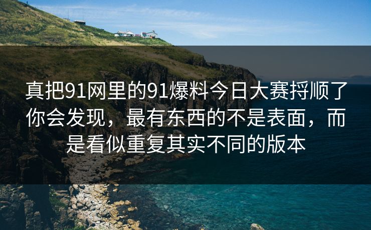 真把91网里的91爆料今日大赛捋顺了你会发现,最有东西的不是表面,而是看似重复其实不同的版本 真把91网里的91爆料今日大赛捋顺了你会发现,最有东西的不是表面,而是看似重复其实不同的版本