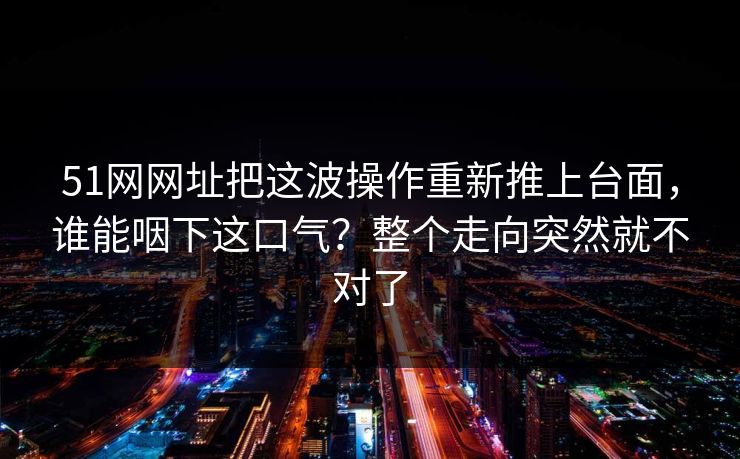 51网网址把这波操作重新推上台面,谁能咽下这口气?整个走向突然就不对了 51网网址把这波操作重新推上台面,谁能咽下这口气?整个走向突然就不对了
