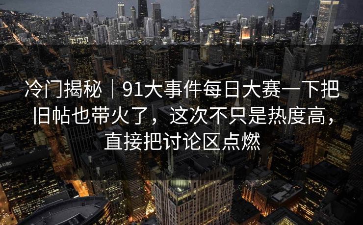 冷门揭秘|91大事件每日大赛一下把旧帖也带火了,这次不只是热度高,直接把讨论区点燃 冷门揭秘|91大事件每日大赛一下把旧帖也带火了,这次不只是热度高,直接把讨论区点燃